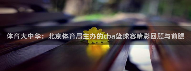 体育大中华：北京体育局主办的cba篮球赛精彩回顾与前瞻
