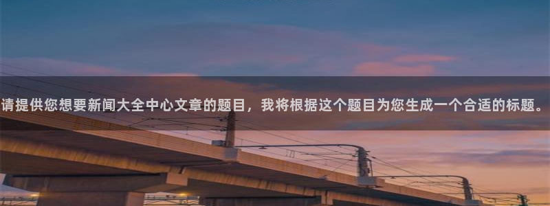 请提供您想要新闻大全中心文章的题目，我将根据这个题目为您生成一个合适的标题。